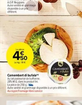 aop reggiano  autre variété et grammage disponible à un prix différent  la pièce  4€ +50  lekg: 18 €  camembert di bufala  au lat pasteurisé de buffonne  28% mg dans le produit fini.  camembert b  la 