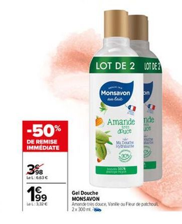 -50%  DE REMISE IMMÉDIATE  398  Le L:663 €  19⁹  €  Le L: 3,32 €  Gel Douche  MONSAVON  LOT DE 2 LOT DE 2  Monsavon au lait  Amande nde  tres douce  ce  Ma Douche Foydratare  on  100%  ouche  Amande t