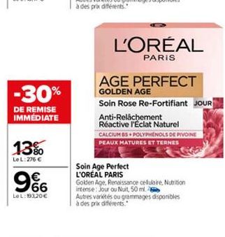 -30%  DE REMISE IMMÉDIATE  13%  Le L: 276 €  €  966  Le L:193,20 €  Soin Age Perfect L'OREAL PARIS  L'ORÉAL  PARIS  AGE PERFECT  GOLDEN AGE  Soin Rose Re-Fortifiant JOUR  Anti-Relâchement Réactive l'E