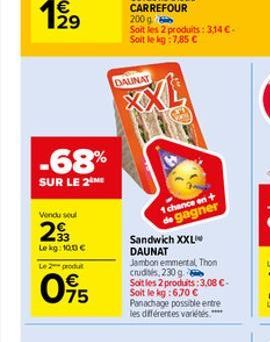 -68%  SUR LE 2 ME  Vendu seul  29  Le kg: 100 €  Le produ  095  200 g Soit les 2 produits: 3,14 €-Soit le kg:7,85 €  DAUNAT  Sandwich XXL DAUNAT  1 chance en +  de gagner  Jambon emmental, Thon crudit