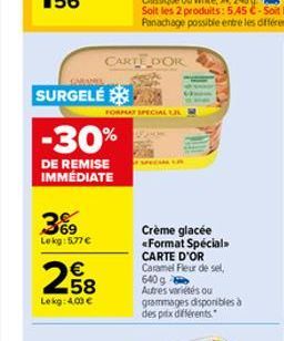 SURGELÉ  -30%  DE REMISE IMMÉDIATE  69 Lekg: 577 €  € 58  Lekg: 4.00 €  CARTE DOR  FORMAT SPECIAL JL  Crème glacée <Format Spécial>>  CARTE D'OR  Caramel Fleur de sel, 640 g  Autres variétés ou gramma