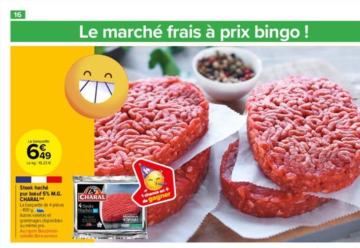 16  La barquette  649  Le kg: 16.23 €  Steak haché  pur boeuf 5% M.G. CHARAL  La barquette de 4 pièces -400 g  Autres variétés et grammages disponibles au même prix Aurayon Boucherie-volaide ibre-serv