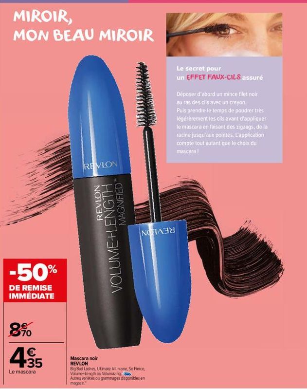 MIROIR, MON BEAU MIROIR  -50%  DE REMISE IMMÉDIATE  8%  4.35  €  Le mascara  REVLON  REVLON  VOLUME+LENGTH  MAGNIFIED"  NOTA  Mascara noir REVLON  Big Bad Lashes, Utimate All-in-one, So Fierce, Volume