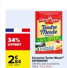 34% OFFERT  €  284  Lokg: 7,06 €  Entre Mont Tendre meule  EMMENTAL  +34% OFFERT  AUBON LAIT DE NOS ELEVEURS  Emmental Tendre Meule ENTREMONT 29% M.G. dans le produit fin 300 g 102 g offerts.  