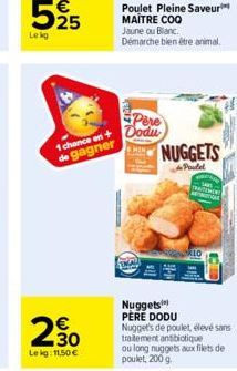 1 chance en  de gagner  30  Lekg: 11,50 €  Poulet Pleine Saveur MAITRE COQ Jaune ou Blanc.  Démarche bien être animal.  Pere Dodu  NUGGETS  Poutel  10  Nuggets PERE DODU Nugget's de poulet, élevé sans