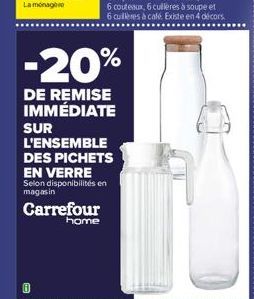Carrefour  home  -20%  DE REMISE IMMÉDIATE  SUR L'ENSEMBLE DES PICHETS EN VERRE  Selon disponibilités en magasin  6 couteaux, 6 cuillères à soupe et 6 cuillères à café. Existe en 4 décors 