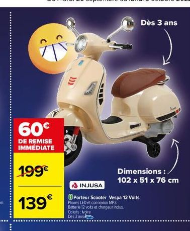 60€  DE REMISE IMMÉDIATE  199€  139€  INJUSA  Porteur Scooter Vespa 12 Volts  Phares LED et connexion MP3 Batterie 12 vots et chargeur inclus.  Colors: Noire  Dès 3 ans  Dès 3 ans  Dimensions : 102 x 