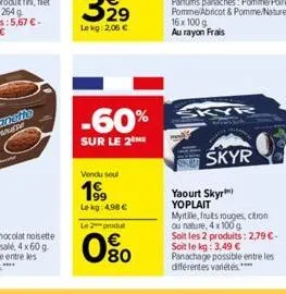 -60%  sur le 2 me  vendu seul  199  le kg: 4.98 €  le 2 produt  80  skyr  skyr  yaourt skyr yoplait  myrtille, fruits rouges, citron ou nature, 4 x 100 g soit les 2 produits: 2,79 €-soit le kg: 3,49 €
