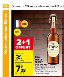 Notre sélection Bières  TRIPLE  BLONDE  2+1  OFFERT  Vendu seul  34  LeL:472 €  Les 3 pour  768  Le L: 305 €  Bière  TRIPLE SECRET  Triple  SECRET DES MOINES  DES MOINES  Blonde, Brune ou Froment, 8%v