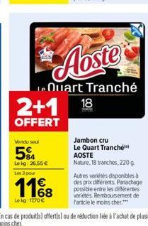 2+1  OFFERT  Vendu soul  584  Le kg: 26,55 €  Les 3 pour  1168  Le kg: 1770 €  Aoste  Quart Tranché  18  Jambon cru Le Quart Tranché AOSTE Nature, 18 tranches, 220 g  Autres variétés disponibles à des