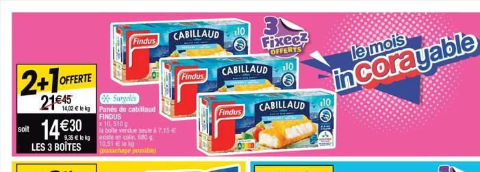 2+1 OFFE  OFFERTE  soit 14€30  21€45  Surgelés  14,02 € le kg Panés de cabillaud FINDUS  LES 3 BOÎTES  9,35 € le kg existe en colin, 680 g. 10,51 € le kg (panachage possible)  Ex  Findus  x 10,510 g  