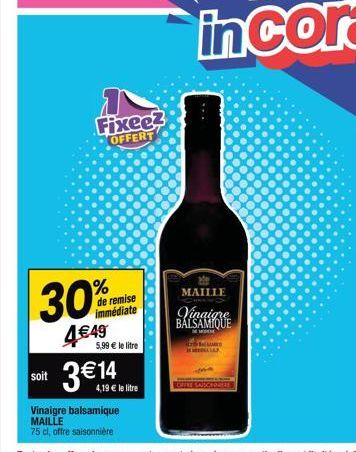 30%  4€49  de remise immédiate  5,99 € le litre  soit 3€14  Vinaigre balsamique MAILLE  75 cl, offre saisonnière  Fixee?  OFFERT  4,19 € le litre  MAILLE  Vinaigre BALSAMIQUE  M  SALLARES COLLAP 