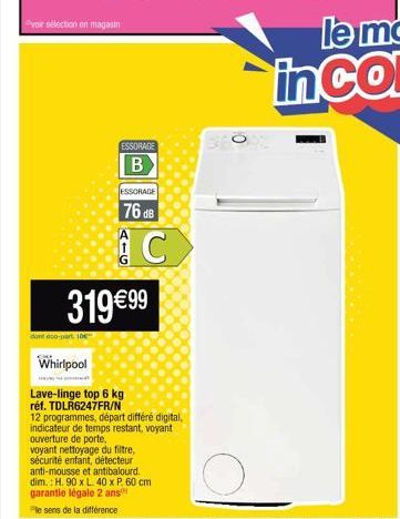 voir sélection en magasin  ESSORAGE  B  dont eco-part 10  JESSORAGE  76 dB  AIG  C  319 €99  Whirlpool  Lave-linge top 6 kg réf. TDLR6247FR/N  12 programmes, départ différé digital, indicateur de temp