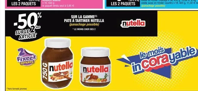 les 2 paquets  fixeez offerts  -50%  sur le 2 article  750 g  x 10, 430 g le paquet vendu seul à 5,65 €  nutella  sur la gamme(¹)  pate à tartiner nutella (panachage possible) *le moins cher des 2  nu