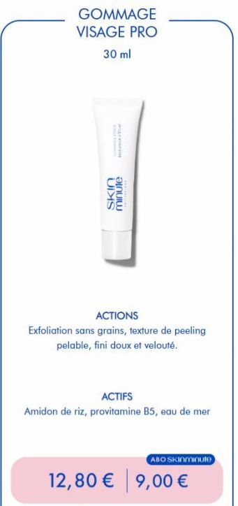 GOMMAGE VISAGE PRO  30 ml  Tar  ACTIONS  Exfoliation sans grains, texture de peeling pelable, fini doux et velouté.  SKIN minute  ACTIFS  Amidon de riz, provitamine B5, eau de mer  12,80 € 9,00 €  ABO