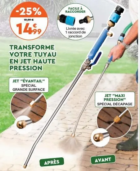 -25%  19,99 €  €  14,⁹9  transforme votre tuyau en jet haute pression  jet "évantail" spécial grande surface  après  facile à raccorder  livrée avec 1 raccord de jonction  jet "maxi pression" spécial 