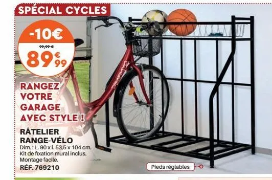 special cycles  -10€  99,99-€  8999  rangez votre garage avec style!  ratelier range-vélo  dim.: l.90 x l. 53,5 x 104 cm, kit de fixation mural inclus. montage facile. réf. 769210  pieds réglables  