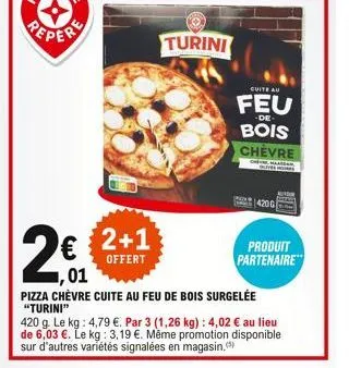 2€€  ,01  2+1  offert  turini  cuite au  feu  -de  bois chevre  mok  1420g  pizza chèvre cuite au feu de bois surgelée  "turini"  420 g. le kg: 4,79 €. par 3 (1,26 kg) : 4,02 € au lieu de 6,03 €. le k
