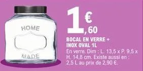 home  made  60  bocal en verre + inox oval 1l  en verre. dim: l. 13,5 x h. 14,8 cm. existe aussi en: 2,5 l au prix de 2,90 €. 