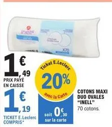 inell  1⁰ 49  €  prix payé en caisse  ,19  ticket e.leclerc compris  ticket  x70  e.leclerc  20%  avec la carte  soit 0.5  sur la carte  cotons maxi duo ovales "inell" 70 cotons. 