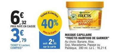 € 32  prix payé en caisse  ,79  ticket e.leclerc compris*  e.leclerc  ticket  40%  avec la carte  soit 2,3  sur la carte  garnica  fructis matque nourist hair food banane  left the  masque capillaire 