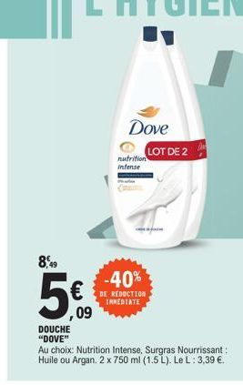 8,49  , 09  DOUCHE "DOVE"  Dove  nutrition Intense  -40%  DE REDUCTION INMEDIATE  Au choix: Nutrition Intense, Surgras Nourrissant : Huile ou Argan. 2 x 750 ml (1.5 L). Le L: 3,39 €.  LOT DE 2  