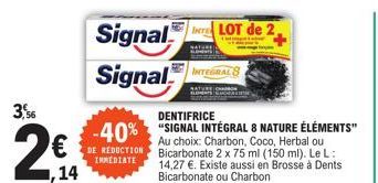 3,56  ,14  Signal  Signal I  -40%  DE REDUCTION INMEDIATE  DENTIFRICE  "SIGNAL INTÉGRAL 8 NATURE ÉLÉMENTS" Au choix: Charbon, Coco, Herbal ou Bicarbonate 2 x 75 ml (150 ml). Le L: 14,27 €. Existe auss