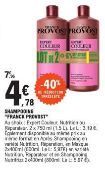 7,96  4.€  ,78  FRANCE  PROVOST PROVOST  EXPERT COULEUR COULEUR  EXPERT  HAPO BAL  BANGB  LOT DE 2  -40%  DE REDUCTION IMMEDIATE  SHAMPOOING "FRANCK PROVOST"  Au choix: Expert Couleur, Nutrition ou Ré