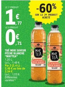 le 1 produit  1€  77  le 2 produit  0€  ,71  thé noir saveur peche blanche  "maytea"  1,20 l.  le l: 1,48 €.  par 2 (2,4 l): 2,48 3,54 €.  le l: 1,03 €.  différentes  variétés  € au lieu de  -60%  sur