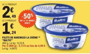 le 1 produit  2€  ,49 -50%  le 2º produit sur le 2º produit achete  1,€4  1,24  filets de harengsà la crème (¹) "baltic"  400 g. le kg: 6,23 €.  par 2 (800 g): 3,73 € au lieu de 4,98 €. le kg: 4,66 €.