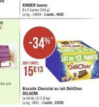 -34%  kinder bueno  8x2 barres (344 g)  le kg: 14604-l'unité: 483  soit l'unite:  15€13  lot de 12 paquets delichoc  biscuits chocolat au lait délichoc delacre  le lot de 12 (18kg)  le kg: 8641-l'unit
