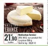 origine  france  21,90  reblochon fermier  25% m.g. sur produit fini la pièce 550 g  soit le kg: 39,81 € 