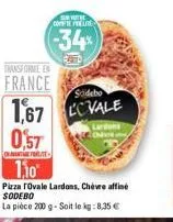 transforme en  france  sodebo  1,67 vale  dans  0,57  richtunt  110  compte ele  (-34)  pizza ovale lardons, chèvre affiné sodebo  la pièce 200 g-soit le kg: 8,35 € 