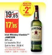 19,85  17,85  Irish Whiskey Irlandais** JAMESON  40% vol.  La bouteile 70 cl  Soit le litre: 25,50 € "Ce prix comprand une reduction date 18.35-2,00 € 17,5 €  REDUCTION IMMEDIATE  -2°  CAISS  JAMESON 