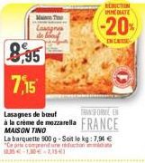 8,95 7,15  Mac To  Lasagnes  REDUCTION IMMEDIATE  TRANSFORME EN  Lasagnes de bout  à la crème de mozzarella FRANCE  MAISON TINO  La barquette 900 g-Soit le kg: 7,94 € "Ce prix comprend une réduction 1