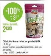 -100%  3e"  soit par 3 lunite:  2€80  chick'os bone riche en poulet riga x8 (80g)  autres varietés ou poids disponibles à des prix différents  le kg 5250-l'unité: 420  riga  chick 