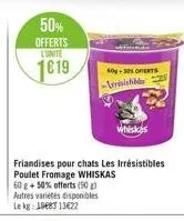 50%  offerts  l'unite  1619  friandises pour chats les irrésistibles poulet fromage whiskas 60 g + 50% offerts (50 g) autres variétés disponibles le kg: 1983 13422  40-30% oferts -levesistibles 