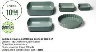 a partir de  10€50  l'unite  sincere  00  gamme de plats en céramique culinaire émaillée utilisation: four, micro-ondes, lave-vaisselle disponible en plusieurs coloris  plusieurs modèles à des prix di