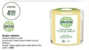 a partir de  4690  l'unite  sincere  bougies végétales  plusieurs senteurs au choix  existe en petit, moyen et grand modèle à des prix différents  exemple: bougie végétale petit modele senteur fleur v