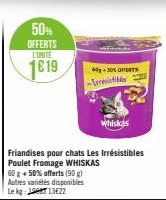50%  OFFERTS  L'UNITE  1619  Friandises pour chats Les irrésistibles Poulet Fromage WHISKAS 60 g + 50% offerts (90 g) Autres variétés disponibles Le kg: 13622  40+50% OFERTS -Invisibles  Whiskas 