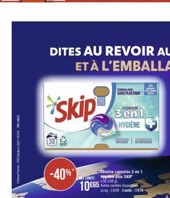 Unilever France-RCS Nanterre 552119216-TBN 8631  367  -40%  EMBALLAGE SANS PLASTIQUE  Tessive capsules 3 en 1 L'UNITE: hygiène plus SKIP 136 (764 g)  10€65  Autres variétés disponibles Le kg: 1394-L'u