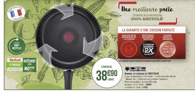 FABRIQUE  EN  FRANCE  100% RECYCLE  Tefal REVETEMENT S'ENGAGE www.tefal.fr NOPFOA  SÜR  A PARTIR DE  38€90  Une meilleure poêle  CORPS ALUMINIUM 100% RECYCLÉ  LA GARANTIE D'UNE CUISSON PARFAITE  INDIC