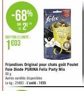 -68% 2*  SOIT PAR 2 LUNITE:  1003  felix  Friandises Original pour chats goût poulet Foie Dinde PURINA Felix Party Mix 60 g  Autres variétés disponibles Le kg: 25€83-L'unité: 155  parto mix 