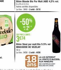 Bière Blonde Bio Pur Malt JADE 4,5% vol. 6x 25 cl (154)  Autres variétés disponibles  Le litre: 3640 - L'unité : 5€10  -50% 2⁰  SOIT PAR 2 LUNITE:  3€74  Bière Stout pur malt Bio 5.5% vol BRASSERIE DE