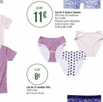 LE LOT  11€  LE LOT  8€  Lot de 3 culottes fille 100% coton  Du 2 ans au 10 ans  Lot de 2 boxers homme 95% coton 5% elasthanne Du Sau XXL  Plusieurs coloris disponibles Existe en lot de 2 slips Du Mau