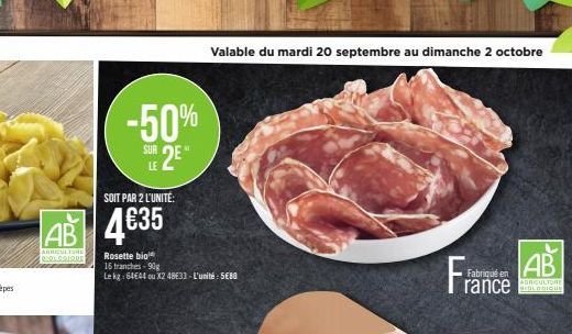 -50%  SUR 2E  LE  SOIT PAR 2 L'UNITÉ:  AB 4635  AGRICULTURE REOLOGIQUE  Rosette bio  16 tranches-90g  Le kg: 6444 ou X2 4833-L'unité: 5680  Valable du mardi 20 septembre au dimanche 2 octobre  Fr  Fab