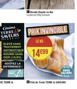 SAVEURS  ELEVÉ SANS TRAITEMENT ANTIBIOTIQUE NOURRI SANS OGM (<0,9%)  GOÛTEZ LA DIFFÉRENCE!  asc  Dorade Royale ou Bar La pièce de 300g minimum  PRIX INVINCIBLE  LE KG  14€99  Filet de Truite TERRE & S