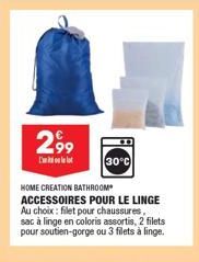 2,99  I'l  30°C  HOME CREATION BATHROOM ACCESSOIRES POUR LE LINGE Au choix: filet pour chaussures, sac à linge en coloris assortis, 2 filets pour soutien-gorge ou 3 filets à linge. 