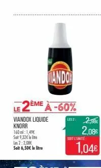 les 2:2,08€ soit 6,50€ le litre  mando  le 2ème à -60%  viandox liquide knorr  160 ml: 1,49€  sait 9,32€ le lite  lisz: 2,98€  soit l'unité  1,04€ 