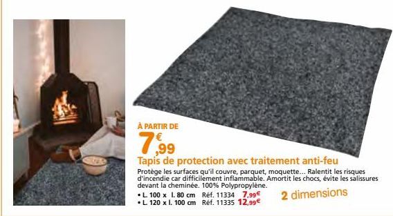 À PARTIR DE  7,99  Tapis de protection avec traitement anti-feu  Protège les surfaces qu'il couvre, parquet, moquette... Ralentit les risques d'incendie car difficilement inflammable. Amortit les choc